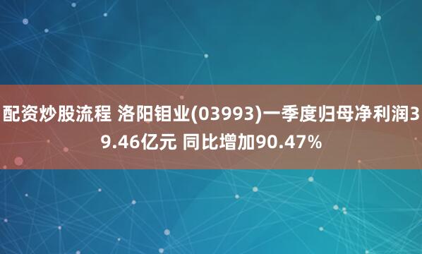 配资炒股流程 洛阳钼业(03993)一季度归母净利润39.46亿元 同比增加90.47%
