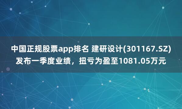 中国正规股票app排名 建研设计(301167.SZ)发布一季度业绩，扭亏为盈至1081.05万元
