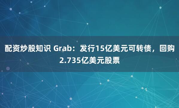 配资炒股知识 Grab：发行15亿美元可转债，回购2.735亿美元股票