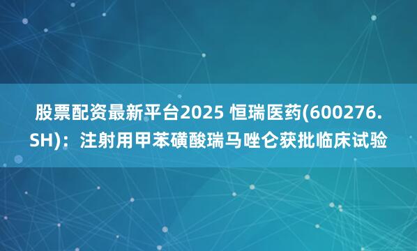 股票配资最新平台2025 恒瑞医药(600276.SH)：注射用甲苯磺酸瑞马唑仑获批临床试验
