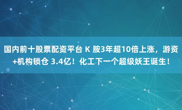 国内前十股票配资平台 K 胺3年超10倍上涨,游资+机构锁仓 3.4亿!化工下一个超级妖王诞生!