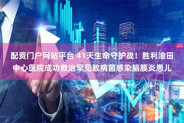 配资门户网站平台 41天生命守护战！胜利油田中心医院成功救治罕见致病菌感染脑膜炎患儿