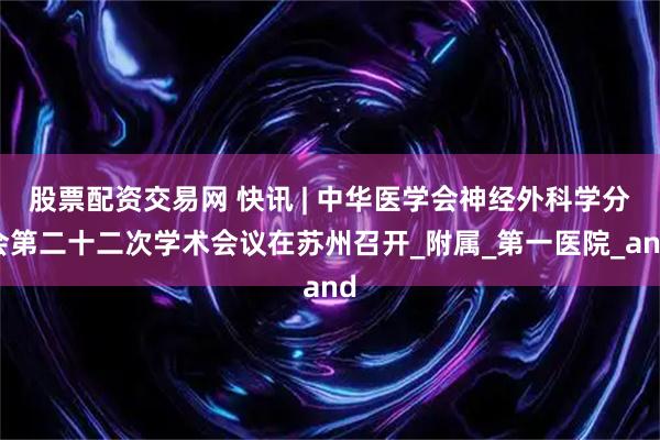 股票配资交易网 快讯 | 中华医学会神经外科学分会第二十二次学术会议在苏州召开_附属_第一医院_and