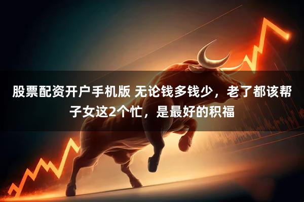 股票配资开户手机版 无论钱多钱少，老了都该帮子女这2个忙，是最好的积福