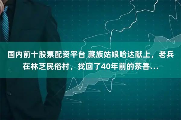 国内前十股票配资平台 藏族姑娘哈达献上，老兵在林芝民俗村，找回了40年前的茶香…