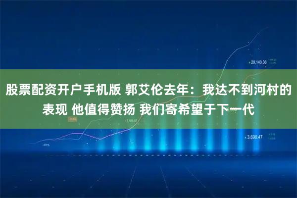 股票配资开户手机版 郭艾伦去年：我达不到河村的表现 他值得赞扬 我们寄希望于下一代