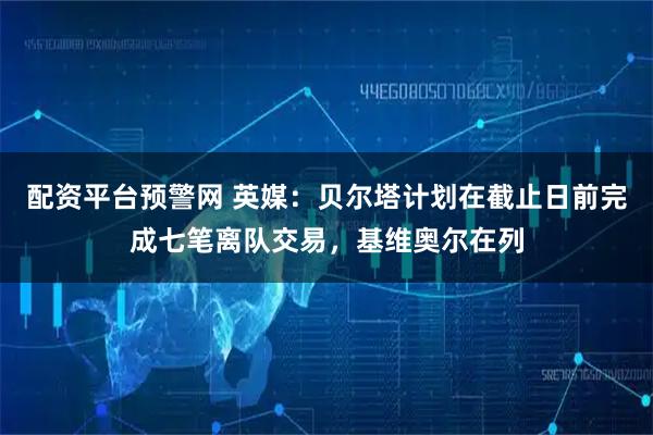 配资平台预警网 英媒：贝尔塔计划在截止日前完成七笔离队交易，基维奥尔在列