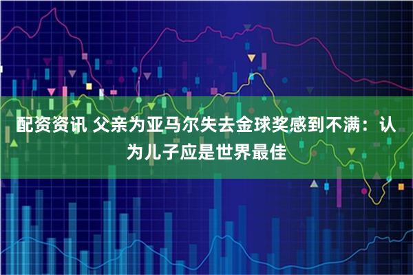 配资资讯 父亲为亚马尔失去金球奖感到不满：认为儿子应是世界最佳