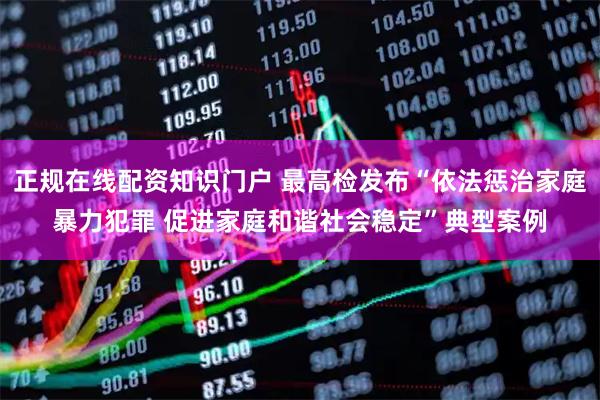 正规在线配资知识门户 最高检发布“依法惩治家庭暴力犯罪 促进家庭和谐社会稳定”典型案例