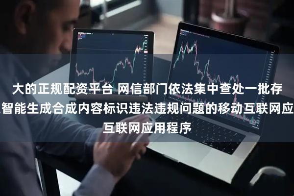 大的正规配资平台 网信部门依法集中查处一批存在人工智能生成合成内容标识违法违规问题的移动互联网应用程序